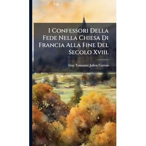 I Confessori Della Fede Nella Chiesa Di Francia Alla Fine Del Secolo Xviii. I Confessori Della Fede Nella Chiesa Di Francia Alla Fine Del Secolo Xviii.