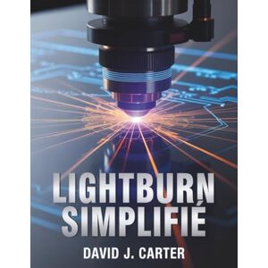 Carter, David J. LIGHTBURN SIMPLIFIÉ: Guide du débutant étape par étape pour apprendre la découpe, la gravure et la conception au laser.... Carter, David J. LIGHTBURN SIMPLIFIÉ: Guide du débutant étape par étape pour apprendre la découpe, la gravure et la conception au laser....