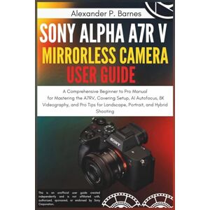Barnes, Alexander P. Sony Alpha a7R V Mirrorless Camera User Guide: A Comprehensive Beginner to Pro Manual for Mastering the A7RV, Covering Setup, AI Autofocus, 8K Videography, and Pro Tips for Landscape, Portrait, and H Barnes, Alexander P. Sony Alpha a7R V Mirrorless Camera User Guide: A Comprehensive Beginner to Pro Manual for Mastering the A7RV, Covering Setup, AI Autofocus, 8K Videography, and Pro Tips for Landscape, Portrait, and H