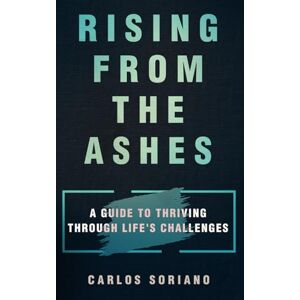 Soriano Leal, Carlos RISING FROM THE ASHES: A Guide to Thriving Through Life’s Challenges Soriano Leal, Carlos RISING FROM THE ASHES: A Guide to Thriving Through Life’s Challenges