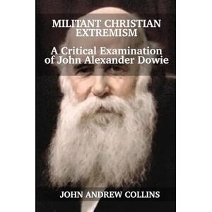 Collins, John Andrew Militant Christian Extremism: A Critical Examination of John Alexander Dowie Collins, John Andrew Militant Christian Extremism: A Critical Examination of John Alexander Dowie