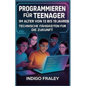 Fraley, Indigo Programmieren für Teenager im Alter von 13 bis 19 Jahren: Technische Fähigkeiten für die Zukunft Fraley, Indigo Programmieren für Teenager im Alter von 13 bis 19 Jahren: Technische Fähigkeiten für die Zukunft