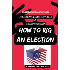 UDOFE, SOLOMON ESSIEN POLITICAL MANIPULATION & MANEUVERING: How to Rig An Election (DANGEROUS POLITICAL STRATEGIES: Over 139 Techniques on how to outsmart your Opponents in Politics) UDOFE, SOLOMON ESSIEN POLITICAL MANIPULATION & MANEUVERING: How to Rig An Election (DANGEROUS POLITICAL STRATEGIES: Over 139 Techniques on how to outsmart your Opponents in Politics)
