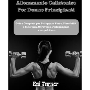 Turner, Kai ALLENAMENTO CALISTENICO PER DONNE PRINCIPIANTI: Guida Completa per Sviluppare Forza, Flessibilità e Sicurezza Attraverso L'allenamento a Corpo Libero Turner, Kai ALLENAMENTO CALISTENICO PER DONNE PRINCIPIANTI: Guida Completa per Sviluppare Forza, Flessibilità e Sicurezza Attraverso L'allenamento a Corpo Libero