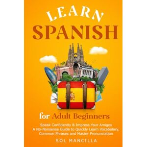 Mancilla, Sol Learn Spanish for Adult Beginners: Speak Confidently & Impress Your Amigos A No-Nonsense Guide To Quickly Learn Vocabulary, Common Phrases, and Master Pronunciation Mancilla, Sol Learn Spanish for Adult Beginners: Speak Confidently & Impress Your Amigos A No-Nonsense Guide To Quickly Learn Vocabulary, Common Phrases, and Master Pronunciation