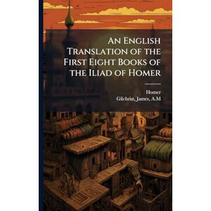 An English Translation of the First Eight Books of the Iliad of Homer An English Translation of the First Eight Books of the Iliad of Homer