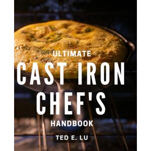 E Lu, Ted Ultimate Cast Iron Chef's Handbook: The Essential Guide to Mastering Cast Iron Cooking for Home Chefs E Lu, Ted Ultimate Cast Iron Chef's Handbook: The Essential Guide to Mastering Cast Iron Cooking for Home Chefs