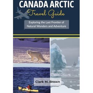 M. Brown, Clark Canada Arctic Travel Guide: Exploring the Last Frontier of Natural Wonders and Adventure M. Brown, Clark Canada Arctic Travel Guide: Exploring the Last Frontier of Natural Wonders and Adventure