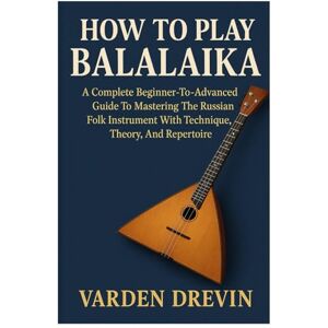 Drevin, Varden How To Play Balalaika: A Complete Beginner-To-Advanced Guide To Mastering The Russian Folk Instrument With Technique, Theory, And Repertoire Drevin, Varden How To Play Balalaika: A Complete Beginner-To-Advanced Guide To Mastering The Russian Folk Instrument With Technique, Theory, And Repertoire