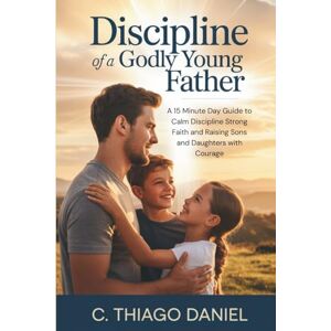 Daniel, C. Thiago Discipline of a Godly Young Father: A 15 Minute Day Guide to Calm Discipline Strong Faith and Raising Sons and Daughters with Courage Daniel, C. Thiago Discipline of a Godly Young Father: A 15 Minute Day Guide to Calm Discipline Strong Faith and Raising Sons and Daughters with Courage