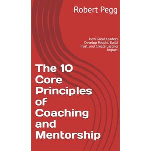 Pegg, Robert The 10 Core Principles of Coaching and Mentorship: How Great Leaders Develop People, Build Trust, and Create Lasting Impact (Leadership Mastery Series) Pegg, Robert The 10 Core Principles of Coaching and Mentorship: How Great Leaders Develop People, Build Trust, and Create Lasting Impact (Leadership Mastery Series)