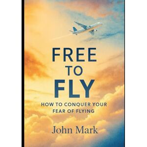 Mark, John Free to Fly: How to Conquer Your Fear of Flying Mark, John Free to Fly: How to Conquer Your Fear of Flying