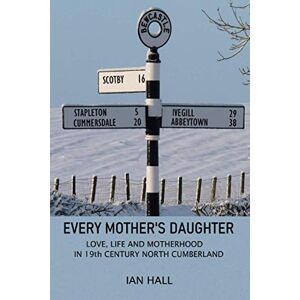 Hall, Ian EVERY MOTHER'S DAUGHTER: LOVE, LIFE AND MOTHERHOOD IN 19th CENTURY NORTH CUMBERLAND Hall, Ian EVERY MOTHER'S DAUGHTER: LOVE, LIFE AND MOTHERHOOD IN 19th CENTURY NORTH CUMBERLAND
