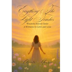 Morris, Christa Everything The Light Touches: Walking Beside Grief: A Witness to Love and Loss Morris, Christa Everything The Light Touches: Walking Beside Grief: A Witness to Love and Loss