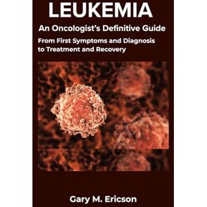 M. Ericson, Gary LEUKEMIA: An Oncologist’s Definitive Guide: From First Symptoms and Diagnosis to Treatment and Recovery M. Ericson, Gary LEUKEMIA: An Oncologist’s Definitive Guide: From First Symptoms and Diagnosis to Treatment and Recovery