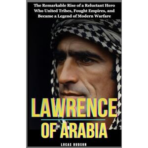 Hudson, Lucas Lawrence of Arabia: The Remarkable Rise of a Reluctant Hero Who United Tribes, Fought Empires, and Became a Legend of Modern Warfare Hudson, Lucas Lawrence of Arabia: The Remarkable Rise of a Reluctant Hero Who United Tribes, Fought Empires, and Became a Legend of Modern Warfare