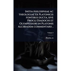 410-485, Proclus Ca Initia philosphiae ac theologiae ex Platonicis fontibus ducta, sive Procli Diadochi et Olympiodori in Platonis Alcibiadem commentarii .. 410-485, Proclus Ca Initia philosphiae ac theologiae ex Platonicis fontibus ducta, sive Procli Diadochi et Olympiodori in Platonis Alcibiadem commentarii ..