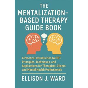Ellison J. Ward The Mentalization-Based Therapy Guide Book: A Practical Introduction to MBT Principles, Techniques, and Applications for Therapists, Clients, and Mental Health Professionals Ellison J. Ward The Mentalization-Based Therapy Guide Book: A Practical Introduction to MBT Principles, Techniques, and Applications for Therapists, Clients, and Mental Health Professionals