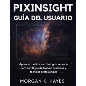 Hayes, Morgan K. PIXINSIGHT GUÍA DEL USUARIO: Aprenda a editar astrofotografía desde cero con flujos de trabajo prácticos y técnicas profesionales Hayes, Morgan K. PIXINSIGHT GUÍA DEL USUARIO: Aprenda a editar astrofotografía desde cero con flujos de trabajo prácticos y técnicas profesionales