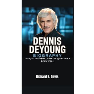 B. Davis, Richard DENNIS DEYOUNG BIOGRAPHY: The Rise, the Music, and the Legacy of a Rock Icon B. Davis, Richard DENNIS DEYOUNG BIOGRAPHY: The Rise, the Music, and the Legacy of a Rock Icon