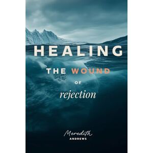 Andrews, Meredith Healing the Wound of Rejection: Becoming Whole in Jesus Andrews, Meredith Healing the Wound of Rejection: Becoming Whole in Jesus