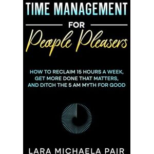 Pair, Lara Michaela Time Management for People Pleasers: How to Reclaim 15 Hours a Week, Get More Done That Matters, and Ditch the 5 AM Myth for Good Pair, Lara Michaela Time Management for People Pleasers: How to Reclaim 15 Hours a Week, Get More Done That Matters, and Ditch the 5 AM Myth for Good