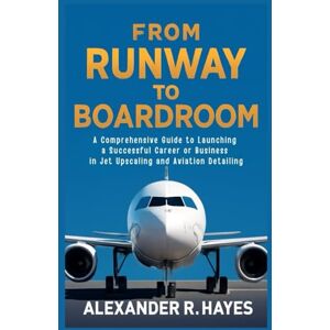 R. Hayes, Alexander From Runway to Boardroom: A Comprehensive Guide to Launching a Successful Career or Business in Jet Upscaling and Aviation Detailing R. Hayes, Alexander From Runway to Boardroom: A Comprehensive Guide to Launching a Successful Career or Business in Jet Upscaling and Aviation Detailing