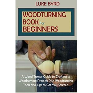Byrd, Luke Woodturning Book for Beginners: A Wood Turner Guide to Crafting 15 Woodturning Projects Plus Woodturning Tools and Tips to Get You Started Byrd, Luke Woodturning Book for Beginners: A Wood Turner Guide to Crafting 15 Woodturning Projects Plus Woodturning Tools and Tips to Get You Started