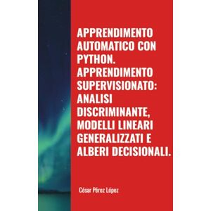 Perez APPRENDIMENTO AUTOMATICO CON PYTHON. APPRENDIMENTO SUPERVISIONATO: ANALISI DISCRIMINANTE, MODELLI LINEARI GENERALIZZATI E ALBERI DECISIONALI. Perez APPRENDIMENTO AUTOMATICO CON PYTHON. APPRENDIMENTO SUPERVISIONATO: ANALISI DISCRIMINANTE, MODELLI LINEARI GENERALIZZATI E ALBERI DECISIONALI.