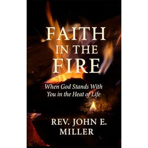 E. Miller, Rev. John FAITH IN THE FIRE: When God Stands With You in the Heat of Life E. Miller, Rev. John FAITH IN THE FIRE: When God Stands With You in the Heat of Life