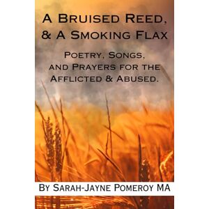 Pomeroy MA, Sarah-Jayne A Bruised Reed & A Smoking Flax: Poetry, Songs, and Prayers for the Afflicted & Abused. Pomeroy MA, Sarah-Jayne A Bruised Reed & A Smoking Flax: Poetry, Songs, and Prayers for the Afflicted & Abused.