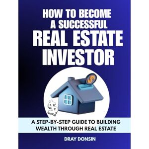 Donsin, Dray How to Become a Successful Real Estate Investor: A Step-by-Step Guide to Building Wealth Through Real Estate (Real Estate Developer Series) Donsin, Dray How to Become a Successful Real Estate Investor: A Step-by-Step Guide to Building Wealth Through Real Estate (Real Estate Developer Series)