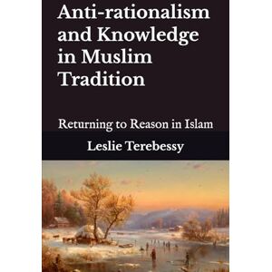 Terebessy, Leslie Anti-rationalism and Knowledge in Muslim Tradition: Returning to Reason in Islam Terebessy, Leslie Anti-rationalism and Knowledge in Muslim Tradition: Returning to Reason in Islam