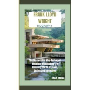 S. Mason, Mia FRANK LLOYD WRIGHT BIOGRAPHY: The Mastermind Who Reshaped American Architecture — A Visionary Life in Art, Love, Design and Innovation S. Mason, Mia FRANK LLOYD WRIGHT BIOGRAPHY: The Mastermind Who Reshaped American Architecture — A Visionary Life in Art, Love, Design and Innovation