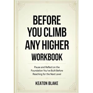 Blake, Keatom Before You Climb Any Higher Workbook: Pause and Reflect on the Foundation You've Built Before Reaching for the Next Level Blake, Keatom Before You Climb Any Higher Workbook: Pause and Reflect on the Foundation You've Built Before Reaching for the Next Level