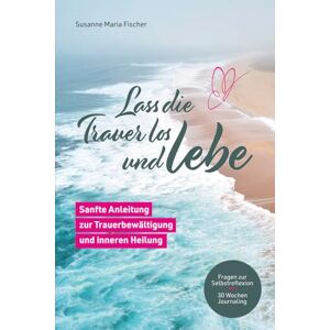 Fischer, Susanne Maria Lass die Trauer los und lebe: Sanfte Anleitung zur Trauerbewältigung und inneren Heilung Fischer, Susanne Maria Lass die Trauer los und lebe: Sanfte Anleitung zur Trauerbewältigung und inneren Heilung