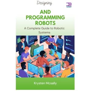 McSally, Krysten Designing and Programming Robots: A Complete Guide to Robotic Systems McSally, Krysten Designing and Programming Robots: A Complete Guide to Robotic Systems