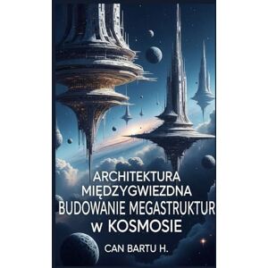 H., CAN BARTU Architektura Międzygwiezdna: Budowanie Megastruktur w Kosmosie H., CAN BARTU Architektura Międzygwiezdna: Budowanie Megastruktur w Kosmosie