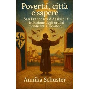 Schuster, Annika Povertà, città e sapere: San Francesco d’Assisi e la rivoluzione degli ordini mendicanti (1200–1600) Schuster, Annika Povertà, città e sapere: San Francesco d’Assisi e la rivoluzione degli ordini mendicanti (1200–1600)
