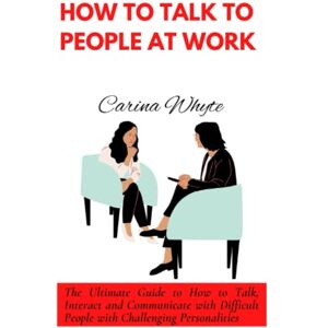 Whyte, Carina HOW TO TALK TO PEOPLE AT WORK: The Ultimate Guide to How to Talk, Interact and Communicate with Difficult People with Challenging Personalities Whyte, Carina HOW TO TALK TO PEOPLE AT WORK: The Ultimate Guide to How to Talk, Interact and Communicate with Difficult People with Challenging Personalities