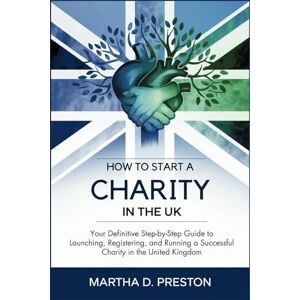 Martha D. Preston How to Start a Charity in the UK: Your Definitive Step-by-Step Guide to Launching, Registering, and Running a Successful Charity in the United Kingdom Martha D. Preston How to Start a Charity in the UK: Your Definitive Step-by-Step Guide to Launching, Registering, and Running a Successful Charity in the United Kingdom