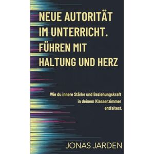 Jarden, Jona Neue Autorität im Unterricht: Führen mit Haltung und Herz wie du innere Stärke und Beziehungskraft in deinem Klassenzimmer entfaltest Jarden, Jona Neue Autorität im Unterricht: Führen mit Haltung und Herz wie du innere Stärke und Beziehungskraft in deinem Klassenzimmer entfaltest
