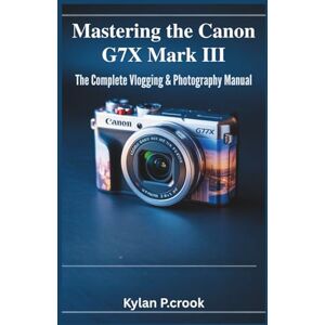P.crook, Kylan Mastering the Canon G7X Mark III: The Complete Vlogging & Photography Manual: Step-by-Step Instructions for Capturing Stunning Photos, Smooth Videos, and Pro-Level Techniques P.crook, Kylan Mastering the Canon G7X Mark III: The Complete Vlogging & Photography Manual: Step-by-Step Instructions for Capturing Stunning Photos, Smooth Videos, and Pro-Level Techniques
