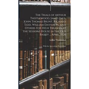 Thistlewood, Arthur The Trials of Arthur Thistlewood, James Ings, John Thomas Brunt, Richard Tidd, William Davidson, and Others for High Treason at the Sessions House in ... April, 1820: With the Antecedent Proceedings Thistlewood, Arthur The Trials of Arthur Thistlewood, James Ings, John Thomas Brunt, Richard Tidd, William Davidson, and Others for High Treason at the Sessions House in ... April, 1820: With the Antecedent Proceedings