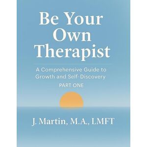 Martin, M.A., LMFT, J. Be Your Own Therapist A Comprehensive Guide to Growth and Self-Discovery: Part One Martin, M.A., LMFT, J. Be Your Own Therapist A Comprehensive Guide to Growth and Self-Discovery: Part One
