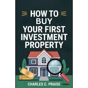 PRAISE, CHARLES C. HOW TO BUY YOUR FIRST INVESTMENT PROPERTY PRAISE, CHARLES C. HOW TO BUY YOUR FIRST INVESTMENT PROPERTY