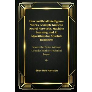 Harrison, Shen Hao How Artificial Intelligence Works: A Simple Guide to Neural Networks, Machine Learning, and AI Algorithms for Absolute Beginners: Master the Basics Without Complex Math or Technical Jargon Harrison, Shen Hao How Artificial Intelligence Works: A Simple Guide to Neural Networks, Machine Learning, and AI Algorithms for Absolute Beginners: Master the Basics Without Complex Math or Technical Jargon