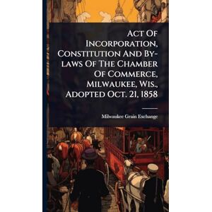 Act Of Incorporation, Constitution And By-laws Of The Chamber Of Commerce, Milwaukee, Wis., Adopted Oct. 21, 1858 Act Of Incorporation, Constitution And By-laws Of The Chamber Of Commerce, Milwaukee, Wis., Adopted Oct. 21, 1858