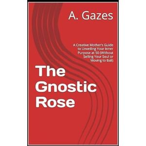 Gazes, A. The Gnostic Rose: A Creative Mother’s Guide to Unveiling Your Inner Purpose at 50 (Without Selling Your Soul or Moving to Bali) Gazes, A. The Gnostic Rose: A Creative Mother’s Guide to Unveiling Your Inner Purpose at 50 (Without Selling Your Soul or Moving to Bali)