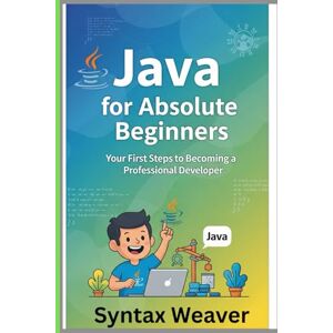 Weaver, Syntax Java for Absolute Beginners: Your First Steps to Becoming a Professional Developer Weaver, Syntax Java for Absolute Beginners: Your First Steps to Becoming a Professional Developer